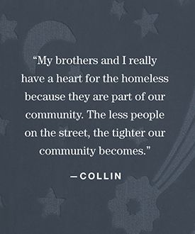 “My brothers and I really have a heart for the homeless, because they are part of our community. The less people on the street, the tighter our community becomes.” —Collin