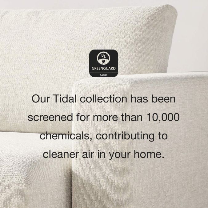Our Tidal collection has been screened for more than 10,000 chemicals, contributing to cleaner air in your home.